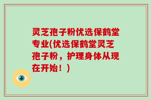 灵芝孢子粉优选保鹤堂专业(优选保鹤堂灵芝孢子粉，护理身体从现在开始！)
