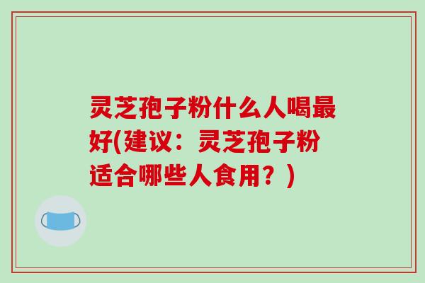 灵芝孢子粉什么人喝好(建议：灵芝孢子粉适合哪些人食用？)
