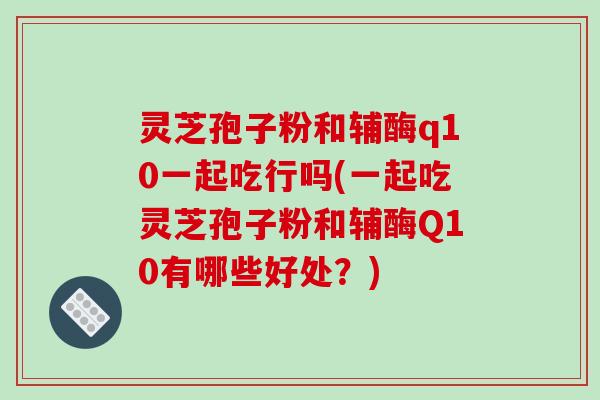 灵芝孢子粉和辅酶q10一起吃行吗(一起吃灵芝孢子粉和辅酶Q10有哪些好处？)