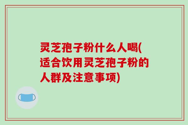 灵芝孢子粉什么人喝(适合饮用灵芝孢子粉的人群及注意事项)