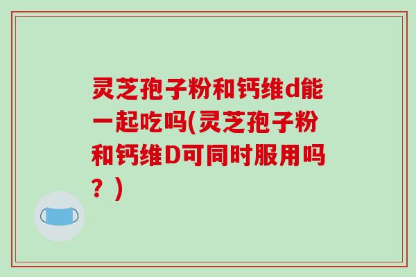 灵芝孢子粉和钙维d能一起吃吗(灵芝孢子粉和钙维D可同时服用吗？)