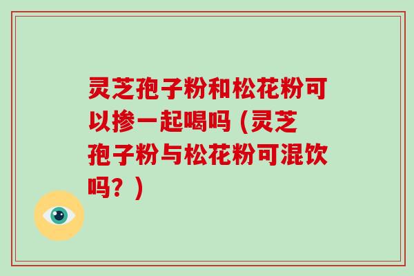灵芝孢子粉和松花粉可以掺一起喝吗 (灵芝孢子粉与松花粉可混饮吗?) 灵芝孢子粉和松花粉可以掺一起喝吗 (灵芝孢子粉与松花粉可混饮吗?)