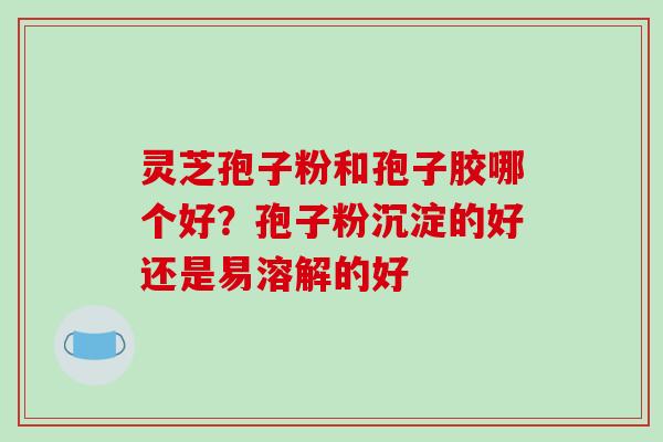 灵芝孢子粉和孢子胶哪个好？孢子粉沉淀的好还是易溶解的好