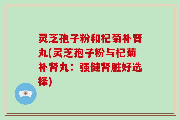 灵芝孢子粉和杞菊补丸(灵芝孢子粉与杞菊补丸：强健脏好选择)
