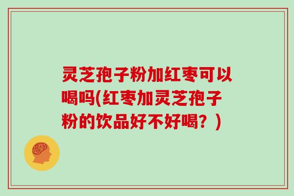 灵芝孢子粉加红枣可以喝吗(红枣加灵芝孢子粉的饮品好不好喝?) 灵芝孢子粉加红枣可以喝吗(红枣加灵芝孢子粉的饮品好不好喝?)