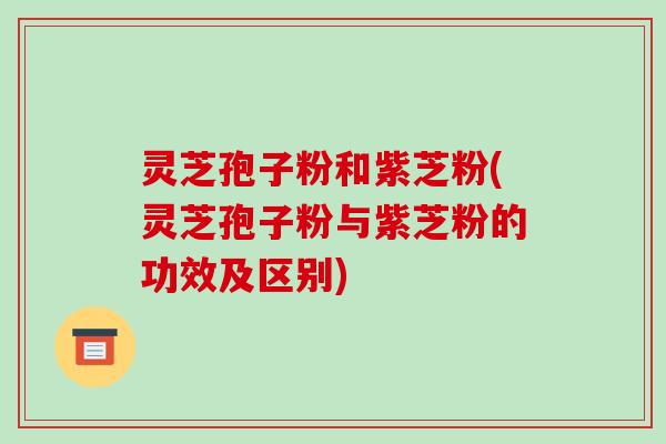 灵芝孢子粉和紫芝粉(灵芝孢子粉与紫芝粉的功效及区别) 灵芝孢子粉和紫芝粉(灵芝孢子粉与紫芝粉的功效及区别)