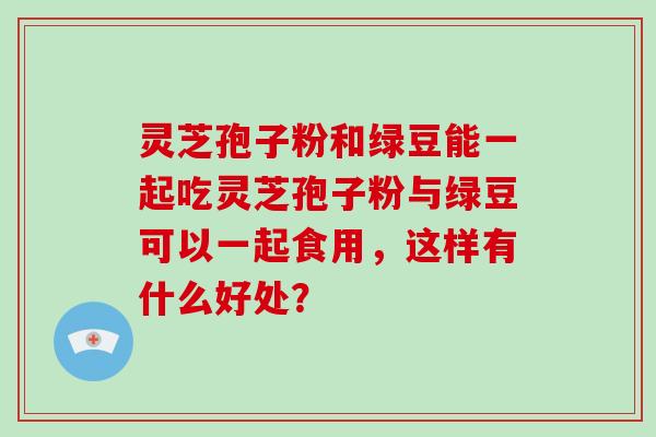 灵芝孢子粉和绿豆能一起吃灵芝孢子粉与绿豆可以一起食用，这样有什么好处？
