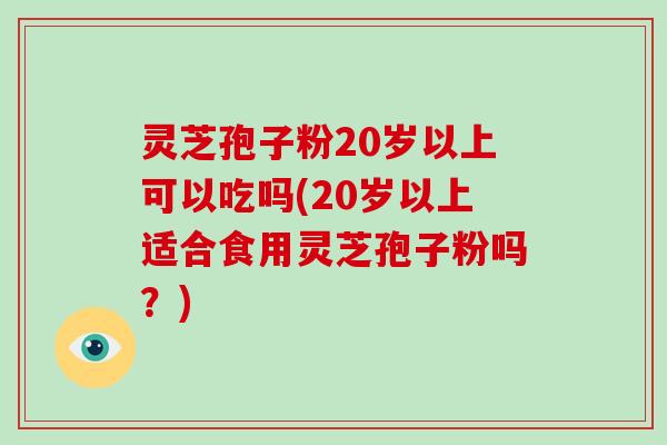 灵芝孢子粉20岁以上可以吃吗(20岁以上适合食用灵芝孢子粉吗?) 灵芝孢子粉20岁以上可以吃吗(20岁以上适合食用灵芝孢子粉吗?)