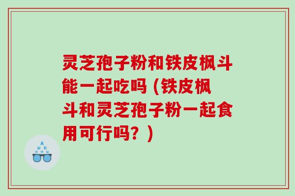 灵芝孢子粉和铁皮枫斗能一起吃吗 (铁皮枫斗和灵芝孢子粉一起食用可行吗?) 灵芝孢子粉和铁皮枫斗能一起吃吗 (铁皮枫斗和灵芝孢子粉一起食用可行吗?)
