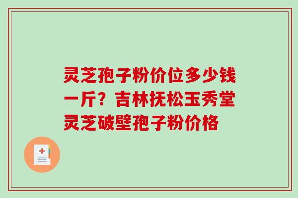 灵芝孢子粉价位多少钱一斤?吉林抚松玉秀堂灵芝破壁孢子粉价格 灵芝孢子粉价位多少钱一斤?吉林抚松玉秀堂灵芝破壁孢子粉价格