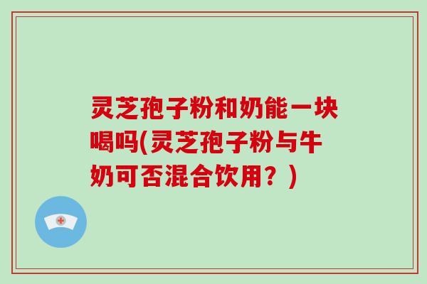 灵芝孢子粉和奶能一块喝吗(灵芝孢子粉与牛奶可否混合饮用?) 灵芝孢子粉和奶能一块喝吗(灵芝孢子粉与牛奶可否混合饮用?)