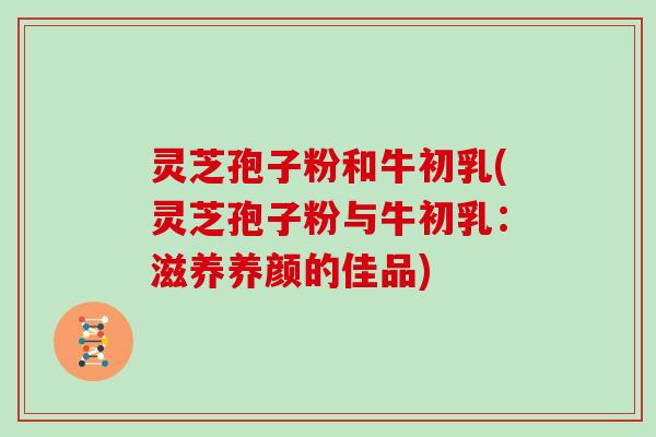 灵芝孢子粉和牛初乳(灵芝孢子粉与牛初乳:滋养养颜的佳品) 灵芝孢子粉和牛初乳(灵芝孢子粉与牛初乳:滋养养颜的佳品)