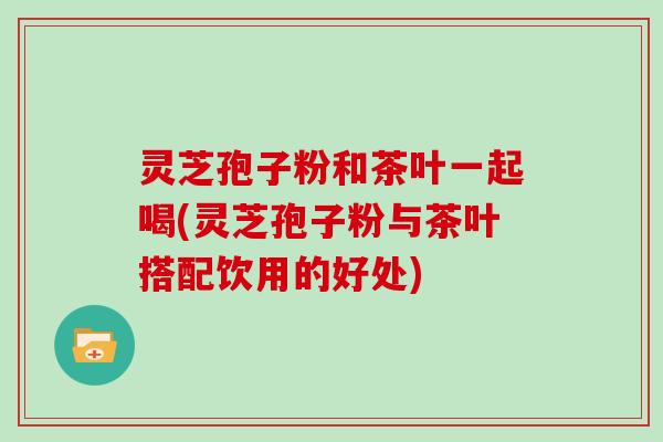 灵芝孢子粉和茶叶一起喝(灵芝孢子粉与茶叶搭配饮用的好处) 灵芝孢子粉和茶叶一起喝(灵芝孢子粉与茶叶搭配饮用的好处)