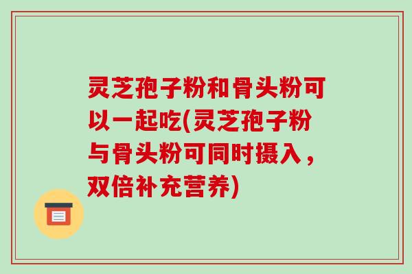 灵芝孢子粉和骨头粉可以一起吃(灵芝孢子粉与骨头粉可同时摄入,双倍补充营养) 灵芝孢子粉和骨头粉可以一起吃(灵芝孢子粉与骨头粉可同时摄入,双倍补充营养)