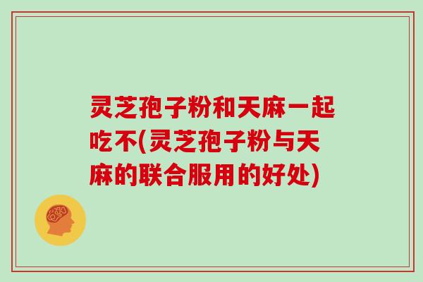 灵芝孢子粉和天麻一起吃不(灵芝孢子粉与天麻的联合服用的好处) 灵芝孢子粉和天麻一起吃不(灵芝孢子粉与天麻的联合服用的好处)