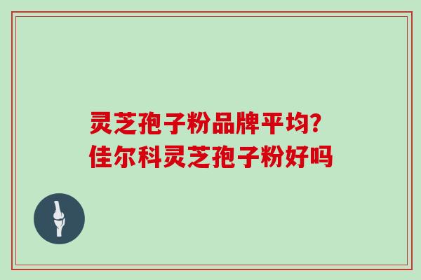 灵芝孢子粉品牌平均?佳尔科灵芝孢子粉好吗 灵芝孢子粉品牌平均?佳尔科灵芝孢子粉好吗