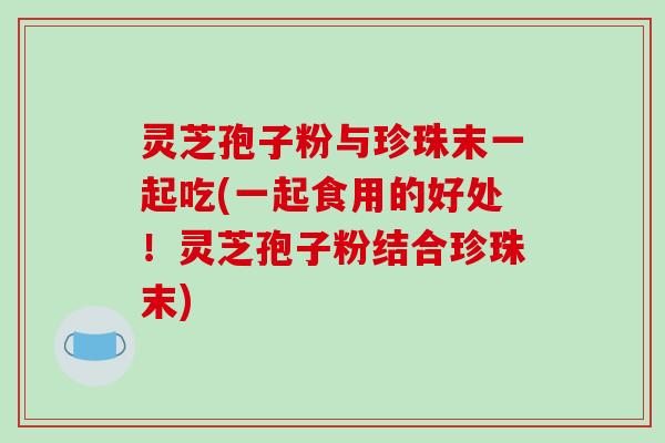 灵芝孢子粉与珍珠末一起吃(一起食用的好处!灵芝孢子粉结合珍珠末) 灵芝孢子粉与珍珠末一起吃(一起食用的好处!灵芝孢子粉结合珍珠末)