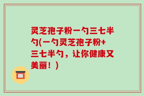 灵芝孢子粉一勺三七半勺(一勺灵芝孢子粉+三七半勺,让你健康又美丽!) 灵芝孢子粉一勺三七半勺(一勺灵芝孢子粉+三七半勺,让你健康又美丽!)