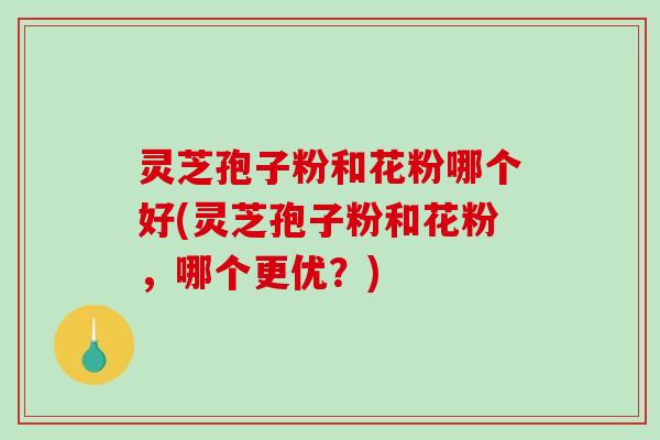 灵芝孢子粉和花粉哪个好(灵芝孢子粉和花粉,哪个更优?) 灵芝孢子粉和花粉哪个好(灵芝孢子粉和花粉,哪个更优?)
