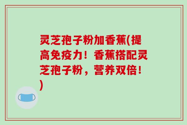 灵芝孢子粉加香蕉(提高免疫力!香蕉搭配灵芝孢子粉,营养双倍!) 灵芝孢子粉加香蕉(提高免疫力!香蕉搭配灵芝孢子粉,营养双倍!)