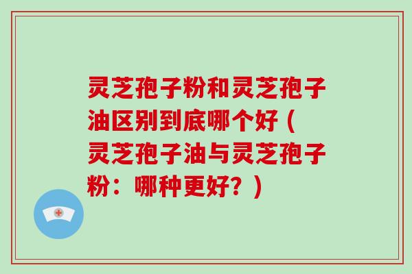 灵芝孢子粉和灵芝孢子油区别到底哪个好 (灵芝孢子油与灵芝孢子粉:哪种更好?) 灵芝孢子粉和灵芝孢子油区别到底哪个好 (灵芝孢子油与灵芝孢子粉:哪种更好?)