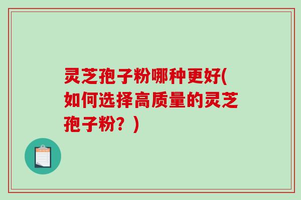 灵芝孢子粉哪种更好(如何选择高质量的灵芝孢子粉?) 灵芝孢子粉哪种更好(如何选择高质量的灵芝孢子粉?)