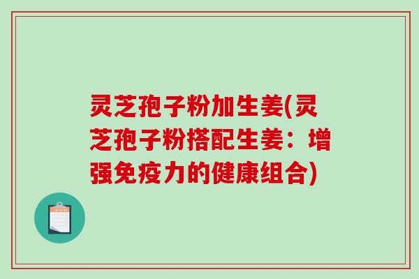 灵芝孢子粉加生姜(灵芝孢子粉搭配生姜:增强免疫力的健康组合) 灵芝孢子粉加生姜(灵芝孢子粉搭配生姜:增强免疫力的健康组合)