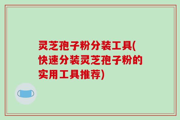 灵芝孢子粉分装工具(快速分装灵芝孢子粉的实用工具推荐) 灵芝孢子粉分装工具(快速分装灵芝孢子粉的实用工具推荐)