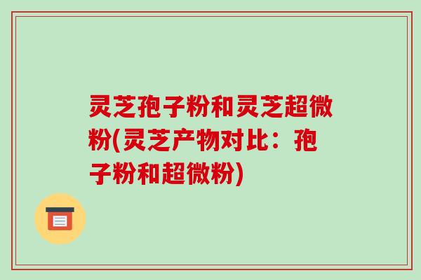 灵芝孢子粉和灵芝超微粉(灵芝产物对比:孢子粉和超微粉) 灵芝孢子粉和灵芝超微粉(灵芝产物对比:孢子粉和超微粉)