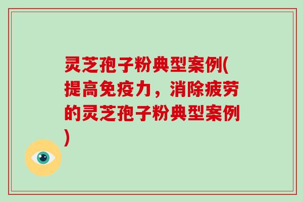 灵芝孢子粉典型案例(提高免疫力,消除疲劳的灵芝孢子粉典型案例) 灵芝孢子粉典型案例(提高免疫力,消除疲劳的灵芝孢子粉典型案例)