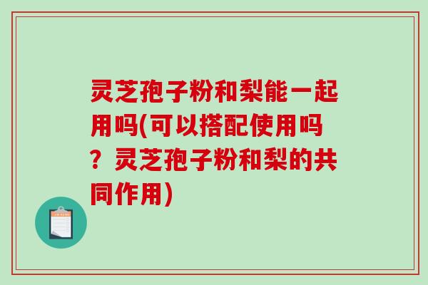 灵芝孢子粉和梨能一起用吗(可以搭配使用吗?灵芝孢子粉和梨的共同作用) 灵芝孢子粉和梨能一起用吗(可以搭配使用吗?灵芝孢子粉和梨的共同作用)
