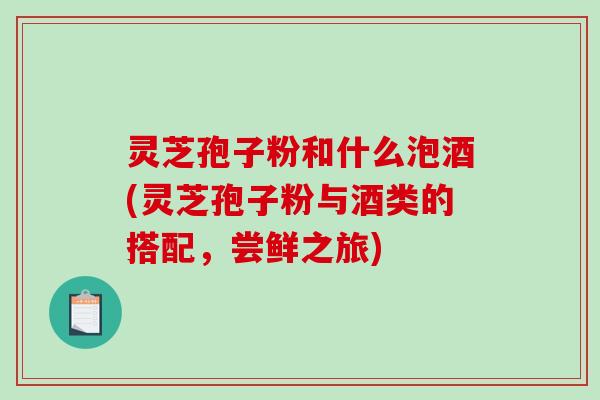 灵芝孢子粉和什么泡酒(灵芝孢子粉与酒类的搭配,尝鲜之旅) 灵芝孢子粉和什么泡酒(灵芝孢子粉与酒类的搭配,尝鲜之旅)