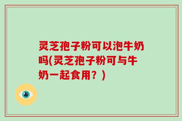 灵芝孢子粉可以泡牛奶吗(灵芝孢子粉可与牛奶一起食用?) 灵芝孢子粉可以泡牛奶吗(灵芝孢子粉可与牛奶一起食用?)