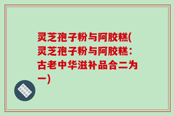 灵芝孢子粉与阿胶糕(灵芝孢子粉与阿胶糕:古老中华滋补品合二为一) 灵芝孢子粉与阿胶糕(灵芝孢子粉与阿胶糕:古老中华滋补品合二为一)