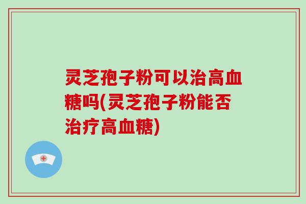 灵芝孢子粉可以高吗(灵芝孢子粉能否高)