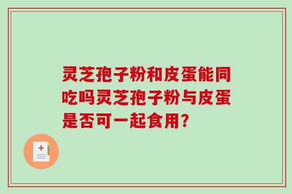 灵芝孢子粉和皮蛋能同吃吗灵芝孢子粉与皮蛋是否可一起食用? 灵芝孢子粉和皮蛋能同吃吗灵芝孢子粉与皮蛋是否可一起食用?