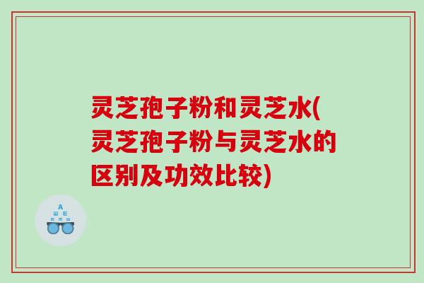 灵芝孢子粉和灵芝水(灵芝孢子粉与灵芝水的区别及功效比较)