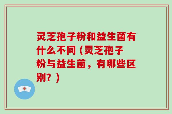灵芝孢子粉和益生菌有什么不同 (灵芝孢子粉与益生菌，有哪些区别？)