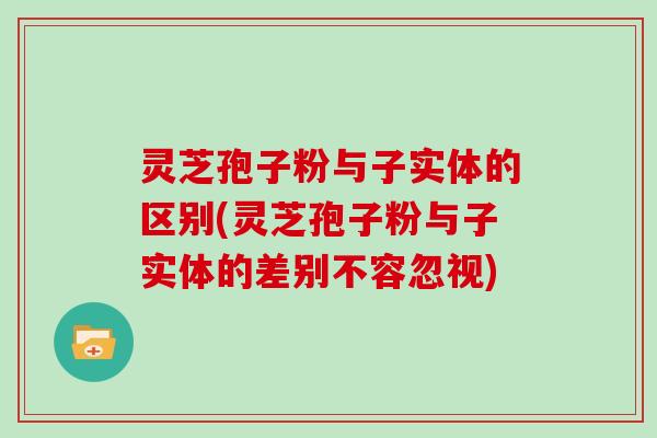 灵芝孢子粉与子实体的区别(灵芝孢子粉与子实体的差别不容忽视)