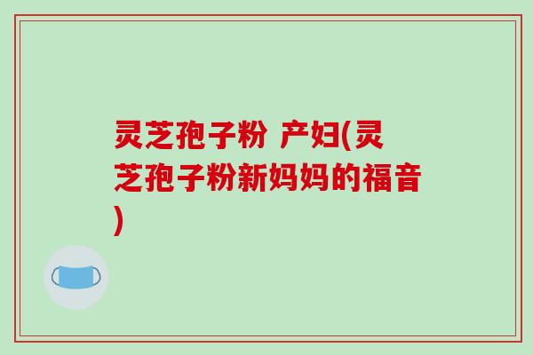 灵芝孢子粉 产妇(灵芝孢子粉新妈妈的福音)
