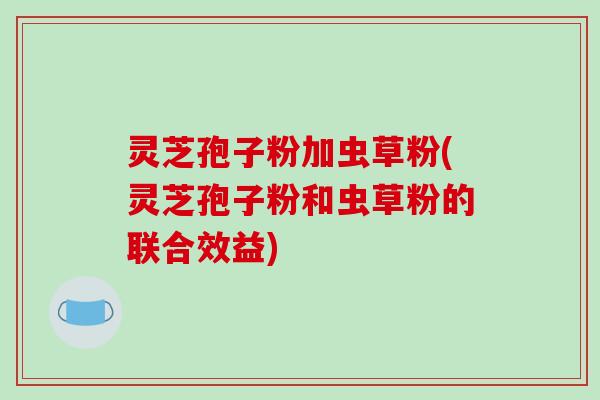 灵芝孢子粉加虫草粉(灵芝孢子粉和虫草粉的联合效益)