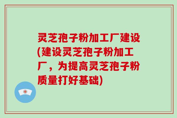 灵芝孢子粉加工厂建设(建设灵芝孢子粉加工厂，为提高灵芝孢子粉质量打好基础)
