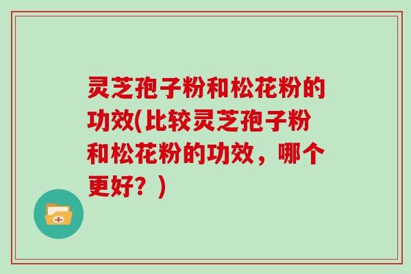 灵芝孢子粉和松花粉的功效(比较灵芝孢子粉和松花粉的功效，哪个更好？)