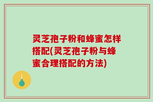 灵芝孢子粉和蜂蜜怎样搭配(灵芝孢子粉与蜂蜜合理搭配的方法)