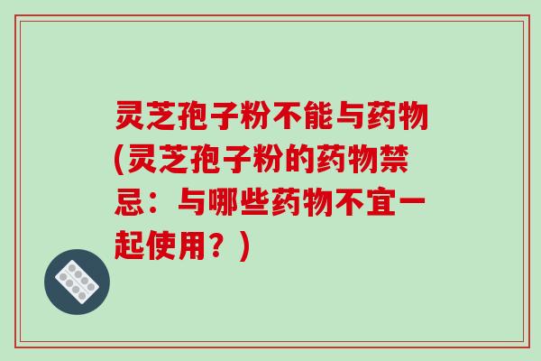 灵芝孢子粉不能与(灵芝孢子粉的禁忌：与哪些不宜一起使用？)