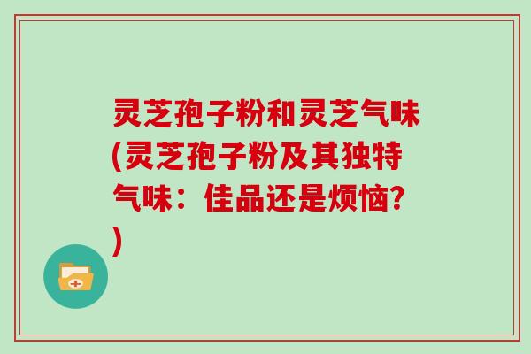 灵芝孢子粉和灵芝气味(灵芝孢子粉及其独特气味：佳品还是烦恼？)