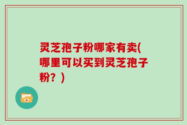 灵芝孢子粉哪家有卖(哪里可以买到灵芝孢子粉？)