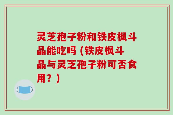 灵芝孢子粉和铁皮枫斗晶能吃吗 (铁皮枫斗晶与灵芝孢子粉可否食用？)