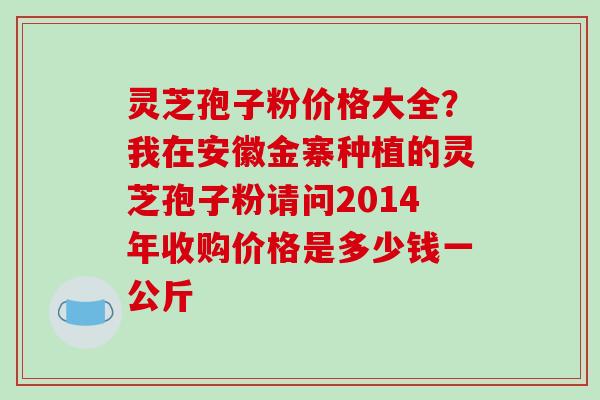 灵芝孢子粉价格大全？我在安徽金寨种植的灵芝孢子粉请问2014年收购价格是多少钱一公斤