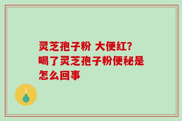 灵芝孢子粉 大便红？喝了灵芝孢子粉是怎么回事